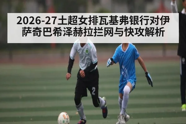 2026-27土超女排瓦基弗银行对伊萨奇巴希泽赫拉拦网与快攻解析