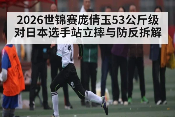 2026世锦赛庞倩玉53公斤级对日本选手站立摔与防反拆解